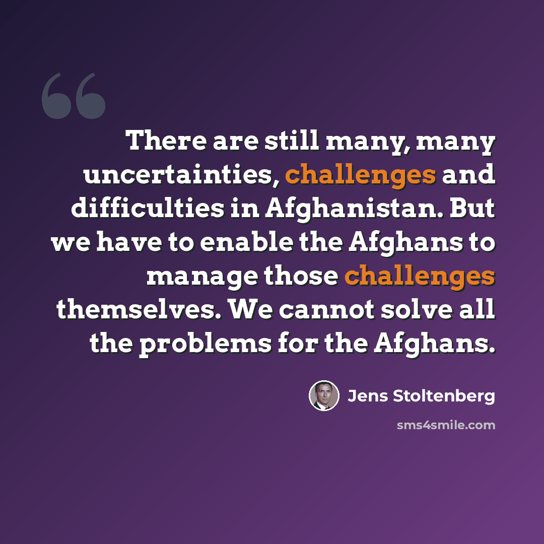 “There are still many, many uncertainties, challenges and difficulties in Afghanistan. But we have to enable the Afghans to manage those challenges themselves. We cannot solve all the problems for the Afghans.” quote by Jens Stoltenberg