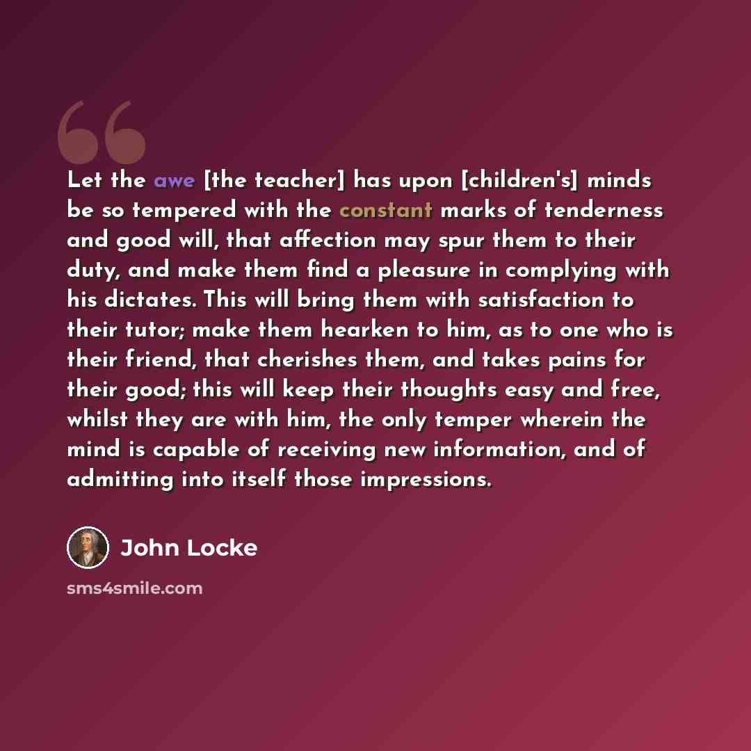 “Let the awe [the teacher] has upon [children's] minds be so tempered with the constant marks of tenderness and good will, that affection may spur them to their duty, and make them find a pleasure in complying with his dictates. This will bring them with satisfaction to their tutor; make them…” quote by John Locke