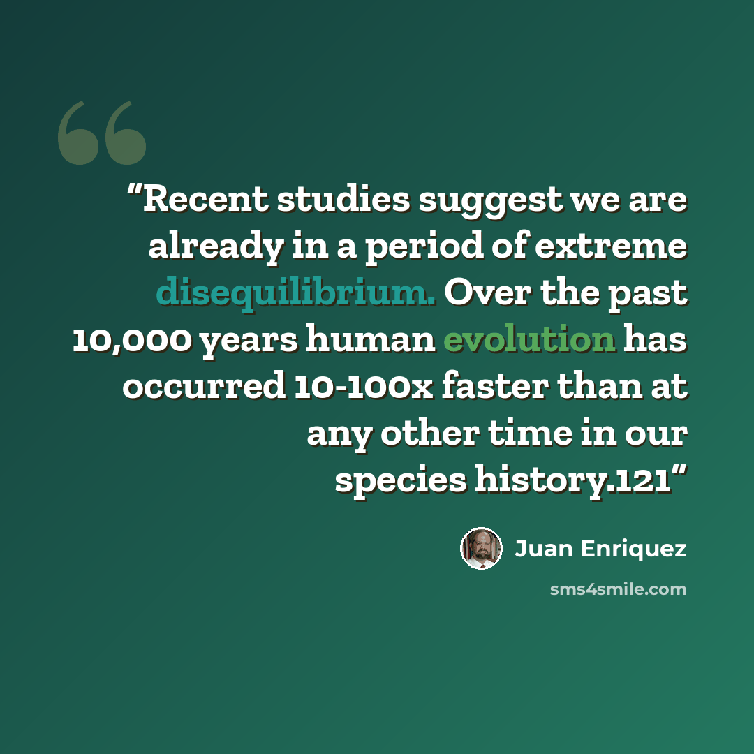 “Recent studies suggest we are already in a period of extreme disequilibrium. Over the past 10,000 years human evolution has occurred 10-100x faster than at any other time in our species history.121” quote by Juan Enriquez