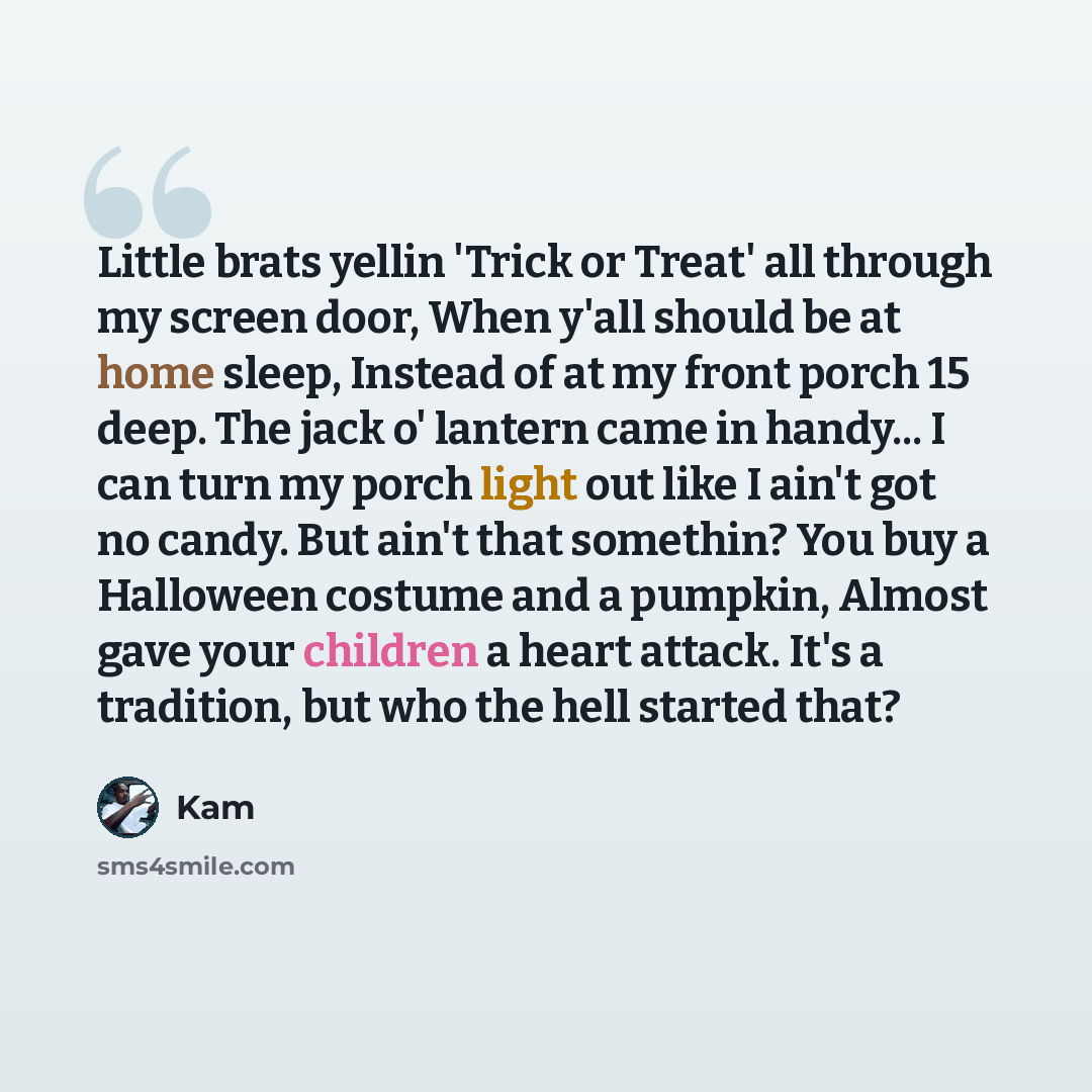 “Little brats yellin 'Trick or Treat' all through my screen door, When y'all should be at home sleep, Instead of at my front porch 15 deep. The jack o' lantern came in handy... I can turn my porch light out like I ain't got no candy. But ain't that somethin? You buy a Halloween costume and a…” quote by Kam