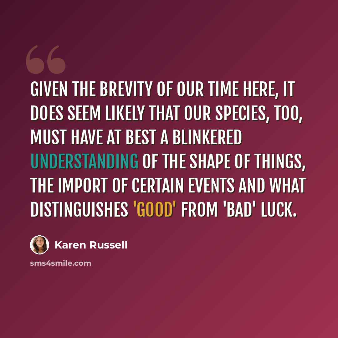 “Given the brevity of our time here, it does seem likely that our species, too, must have at best a blinkered understanding of the shape of things, the import of certain events and what distinguishes 'good' from 'bad' luck.” quote by Karen Russell