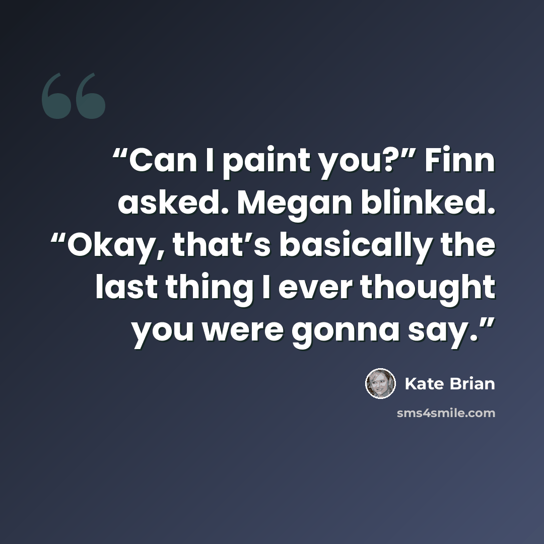 “Can I paint you?” Finn asked. Megan blinked. “Okay, that’s basically the last thing I ever thought you were gonna say.” quote by Kate Brian