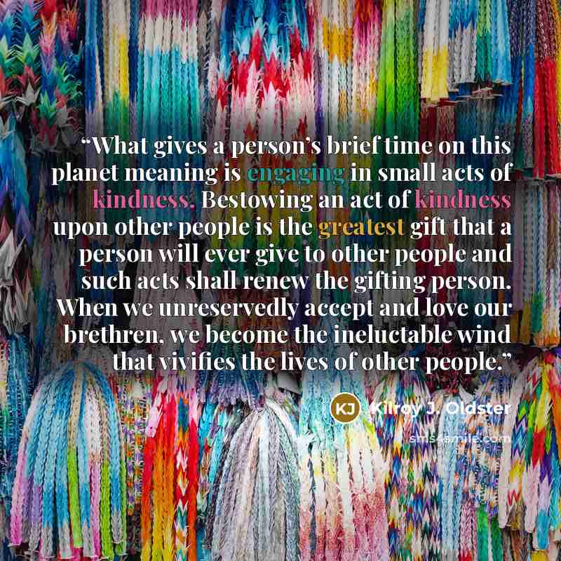 “What gives a person’s brief time on this planet meaning is engaging in small acts of kindness. Bestowing an act of kindness upon other people is the greatest gift that a person will ever give to other people and such acts shall renew the gifting person. When we unreservedly accept and love our…” quote by Kilroy J. Oldster