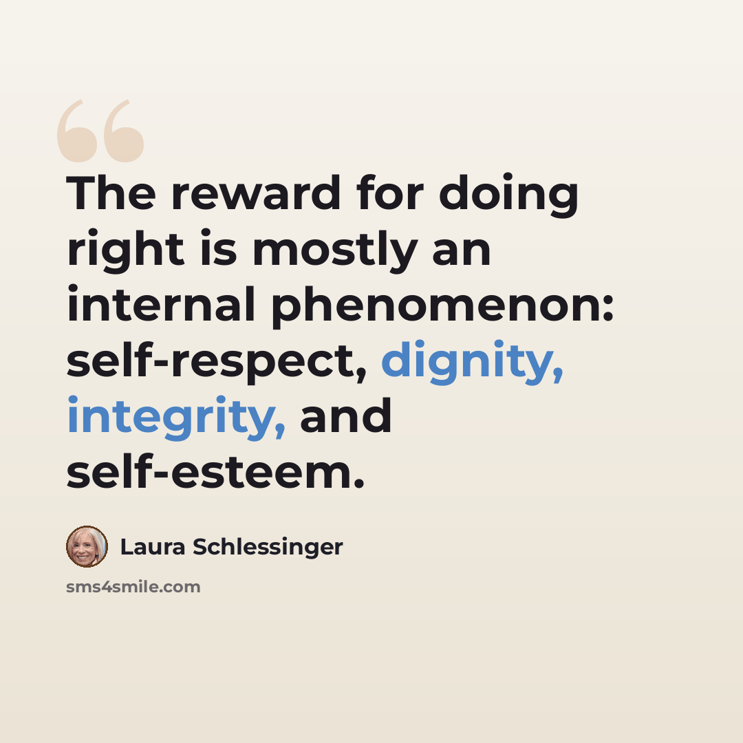 “The reward for doing right is mostly an internal phenomenon: self-respect, dignity, integrity, and self-esteem.” quote by Laura Schlessinger