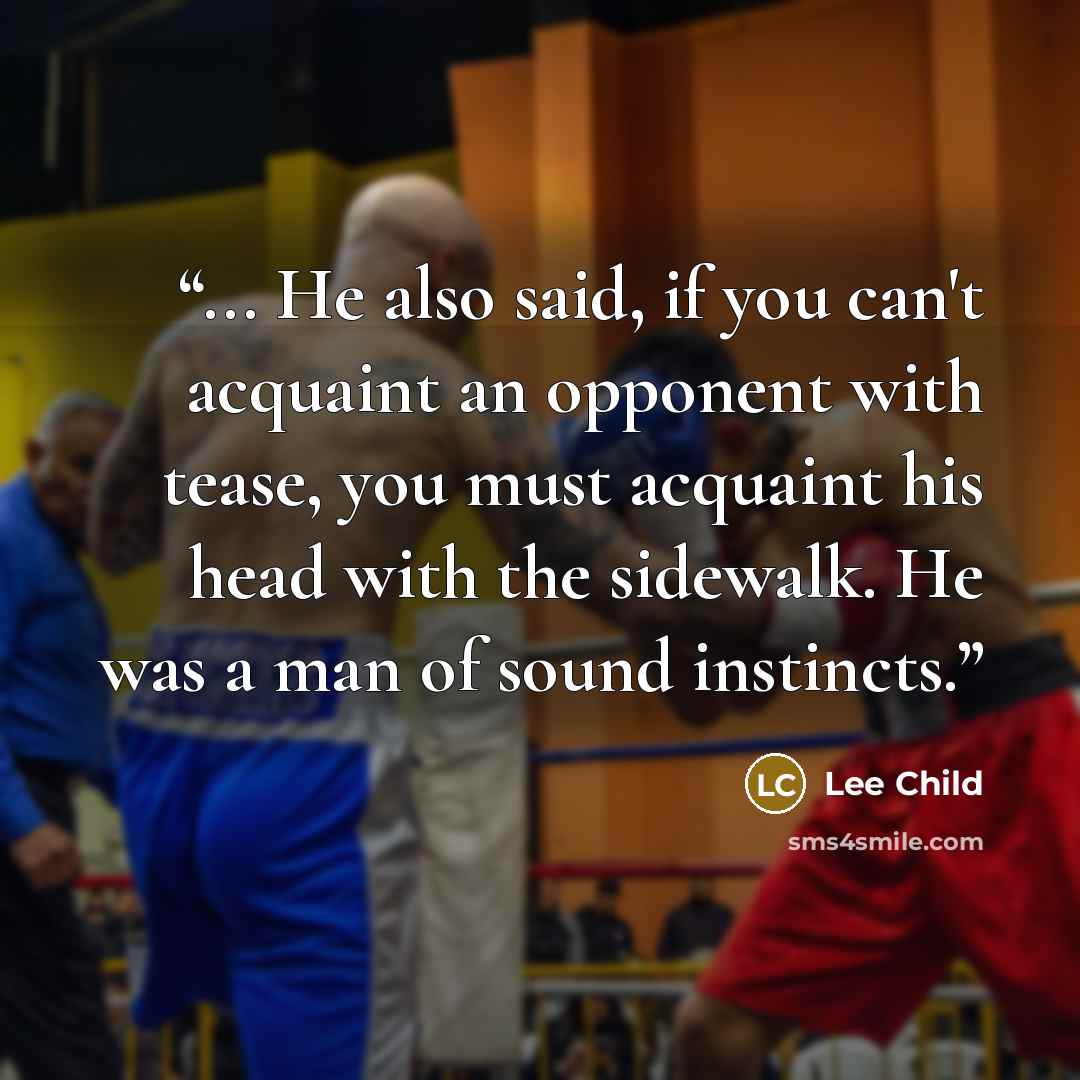“... He also said, if you can't acquaint an opponent with tease, you must acquaint his head with the sidewalk. He was a man of sound instincts.” quote by Lee Child