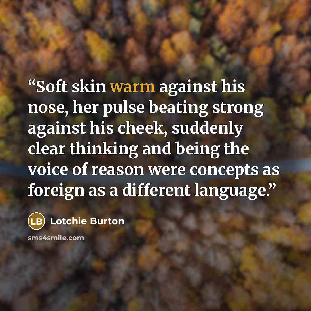 “Soft skin warm against his nose, her pulse beating strong against his cheek, suddenly clear thinking and being the voice of reason were concepts as foreign as a different language.” quote by Lotchie Burton