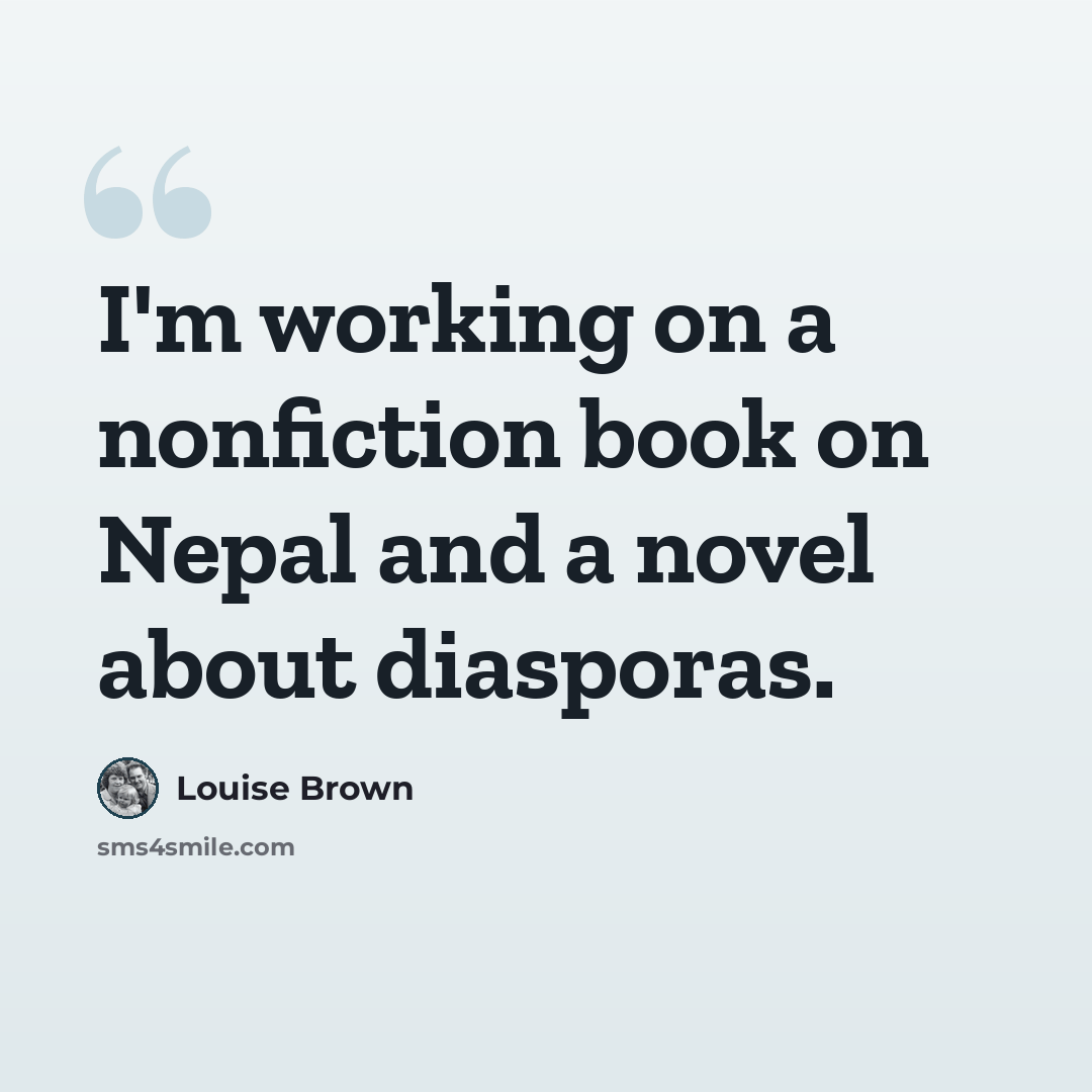 “I'm working on a nonfiction book on Nepal and a novel about diasporas.” quote by Louise Brown