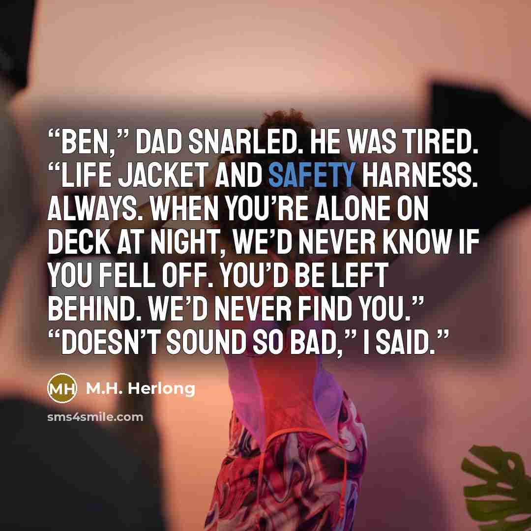 “Ben,” Dad snarled. He was tired. “Life jacket and safety harness. Always. When you’re alone on deck at night, we’d never know if you fell off. You’d be left behind. We’d never find you.” “Doesn’t sound so bad,” I said.” quote by M.H. Herlong