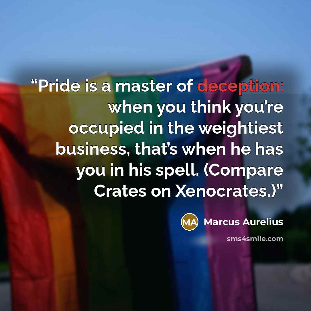 “Pride is a master of deception: when you think you’re occupied in the weightiest business, that’s when he has you in his spell. (Compare Crates on Xenocrates.)” quote by Marcus Aurelius