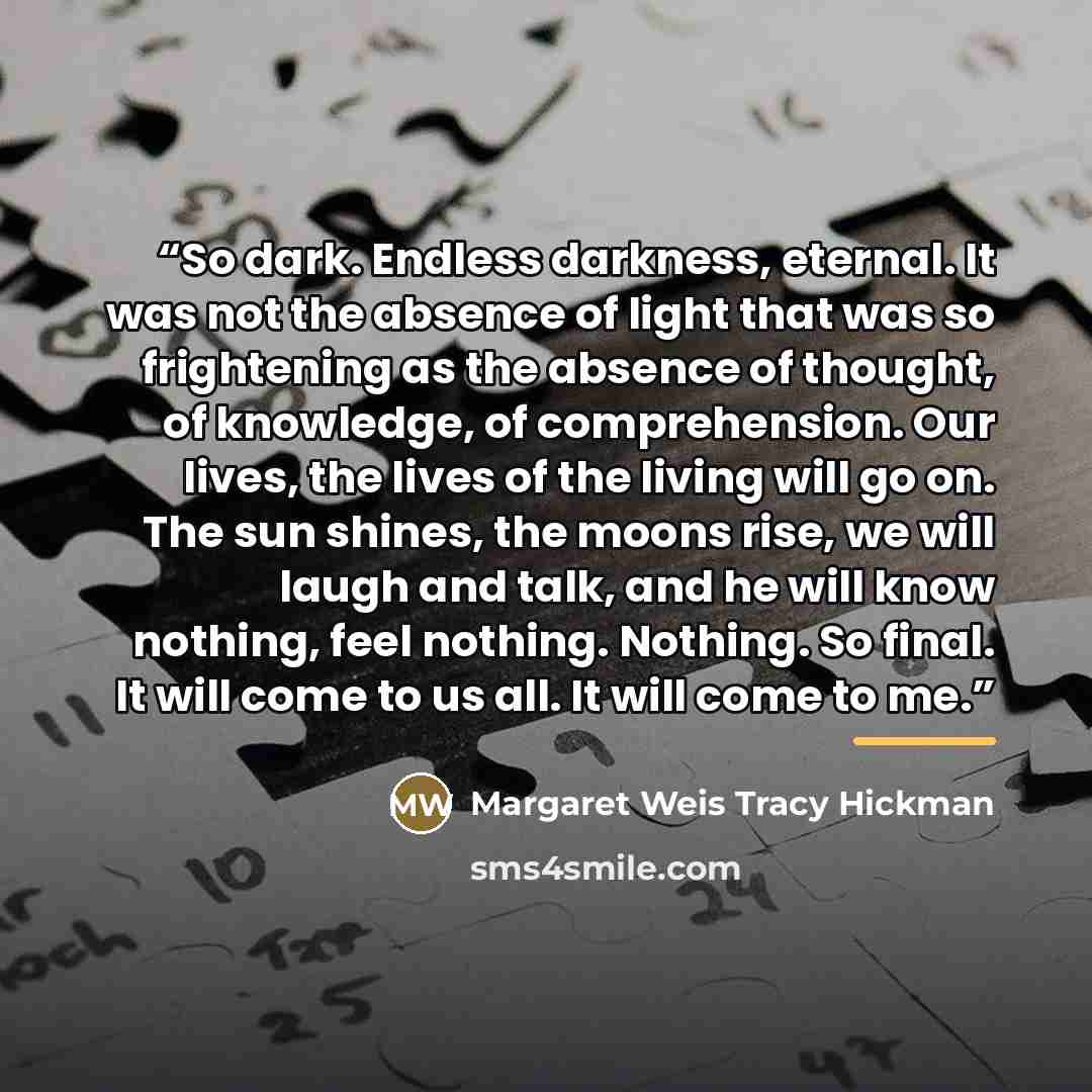 “So dark. Endless darkness, eternal. It was not the absence of light that was so frightening as the absence of thought, of knowledge, of comprehension. Our lives, the lives of the living will go on. The sun shines, the moons rise, we will laugh and talk, and he will know nothing, feel nothing…” quote by Margaret Weis Tracy Hickman