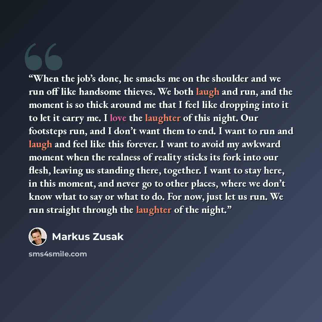 “When the job’s done, he smacks me on the shoulder and we run off like handsome thieves. We both laugh and run, and the moment is so thick around me that I feel like dropping into it to let it carry me. I love the laughter of this night. Our footsteps run, and I don’t want them to end. I want to…” quote by Markus Zusak