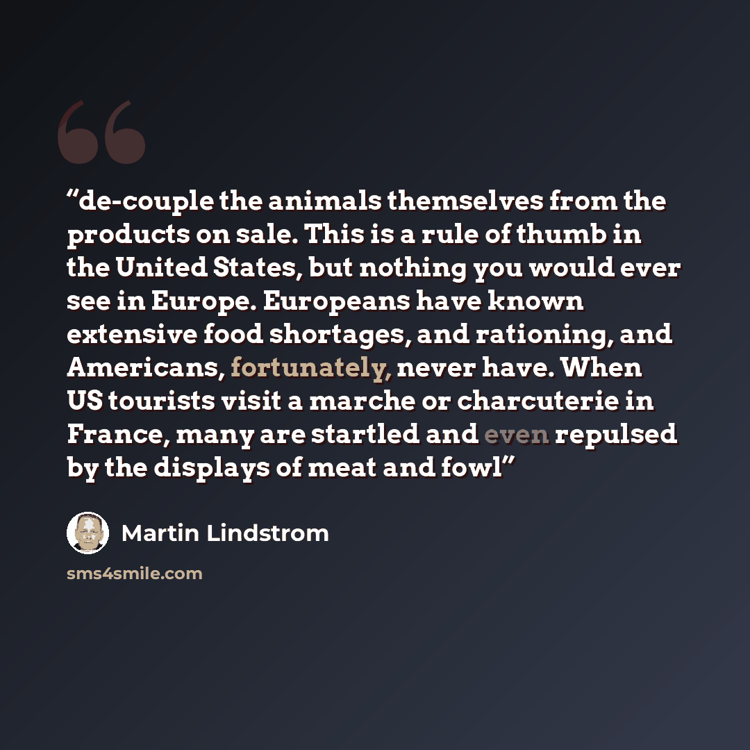 “de-couple the animals themselves from the products on sale. This is a rule of thumb in the United States, but nothing you would ever see in Europe. Europeans have known extensive food shortages, and rationing, and Americans, fortunately, never have. When US tourists visit a marche or charcuterie…” quote by Martin Lindstrom