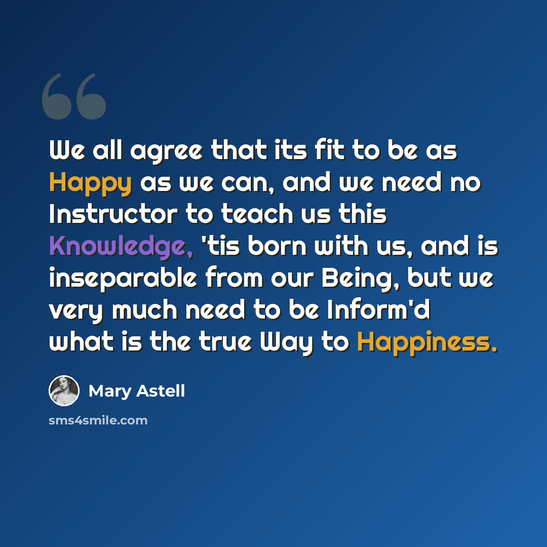 “We all agree that its fit to be as Happy as we can, and we need no Instructor to teach us this Knowledge, 'tis born with us, and is inseparable from our Being, but we very much need to be Inform'd what is the true Way to Happiness.” quote by Mary Astell