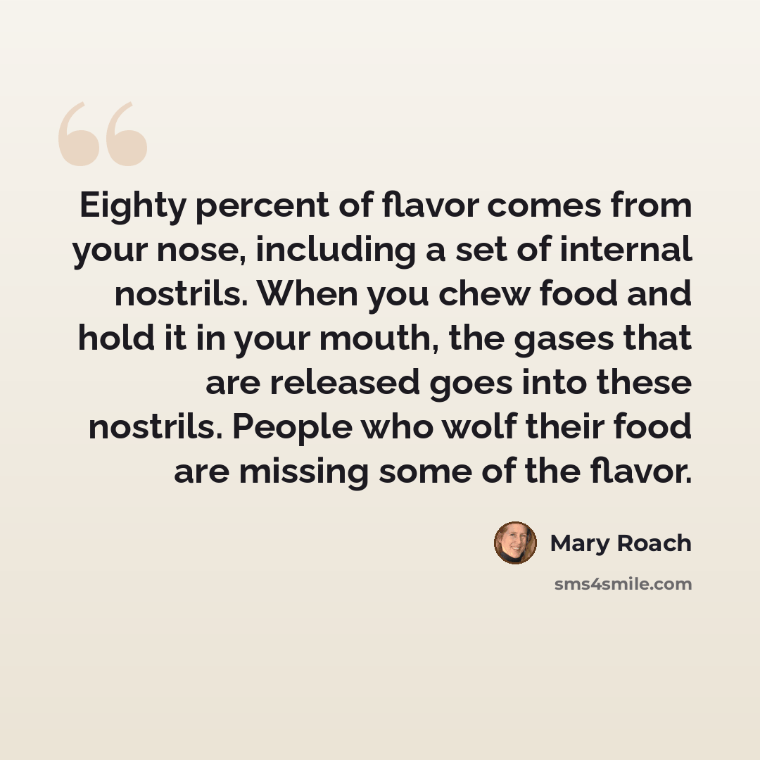 “Eighty percent of flavor comes from your nose, including a set of internal nostrils. When you chew food and hold it in your mouth, the gases that are released goes into these nostrils. People who wolf their food are missing some of the flavor.” quote by Mary Roach