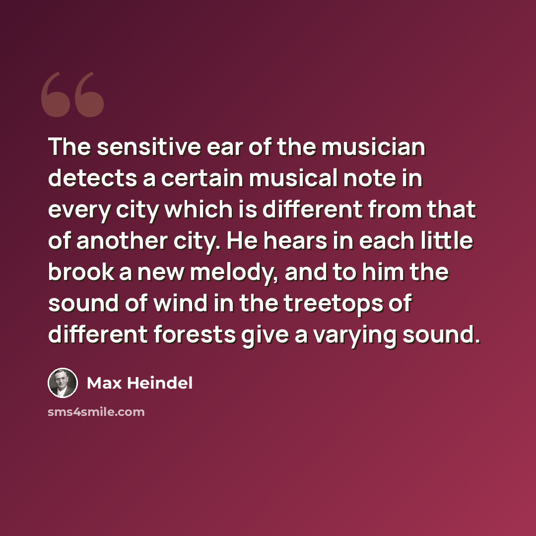 “The sensitive ear of the musician detects a certain musical note in every city which is different from that of another city. He hears in each little brook a new melody, and to him the sound of wind in the treetops of different forests give a varying sound.” quote by Max Heindel