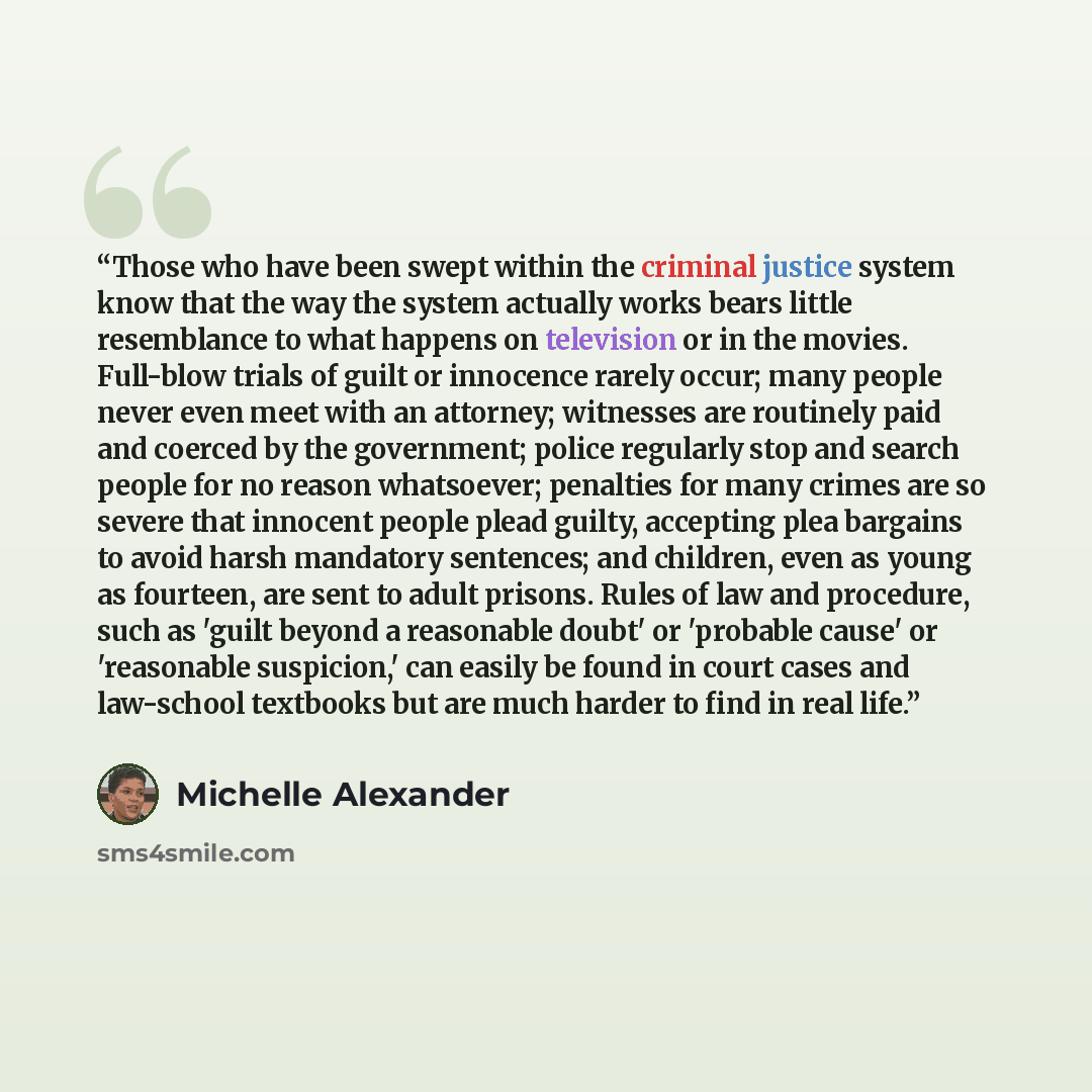 “Those who have been swept within the criminal justice system know that the way the system actually works bears little resemblance to what happens on television or in the movies. Full-blow trials of guilt or innocence rarely occur; many people never even meet with an attorney; witnesses are…” quote by Michelle Alexander