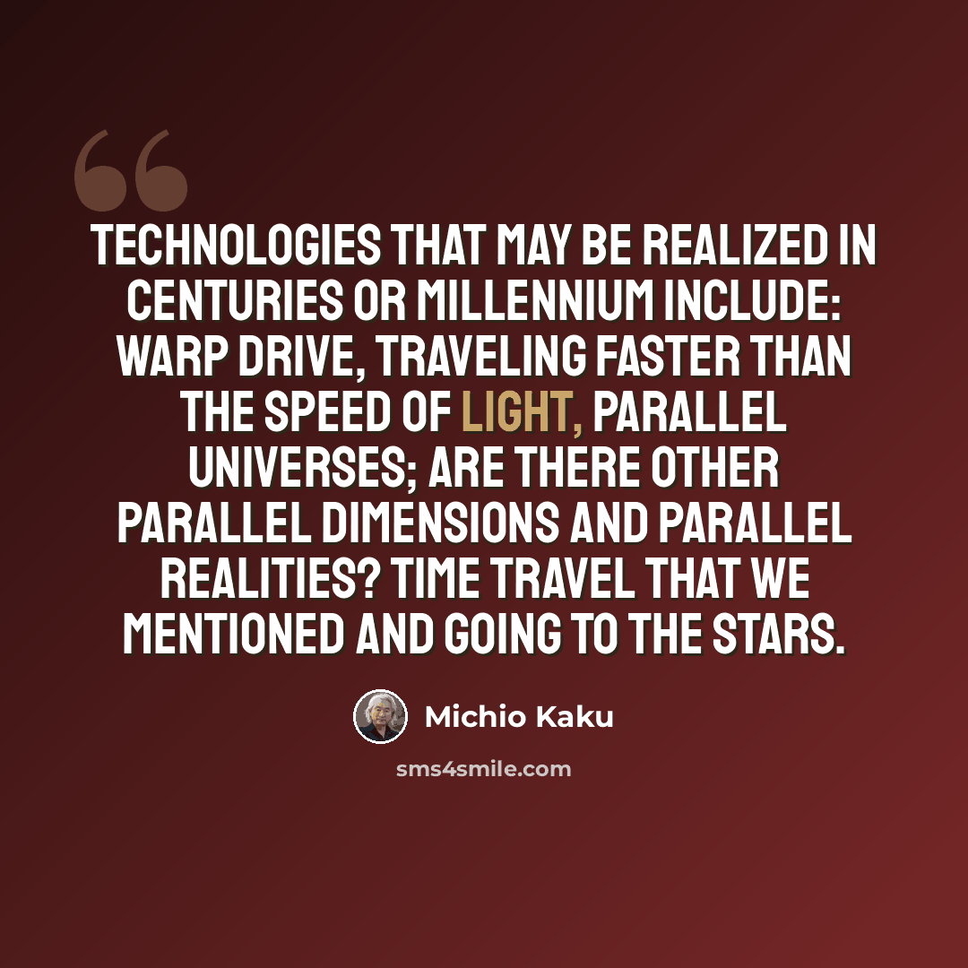 “Technologies that may be realized in centuries or millennium include: warp drive, traveling faster than the speed of light, parallel universes; are there other parallel dimensions and parallel realities? Time travel that we mentioned and going to the stars.” quote by Michio Kaku