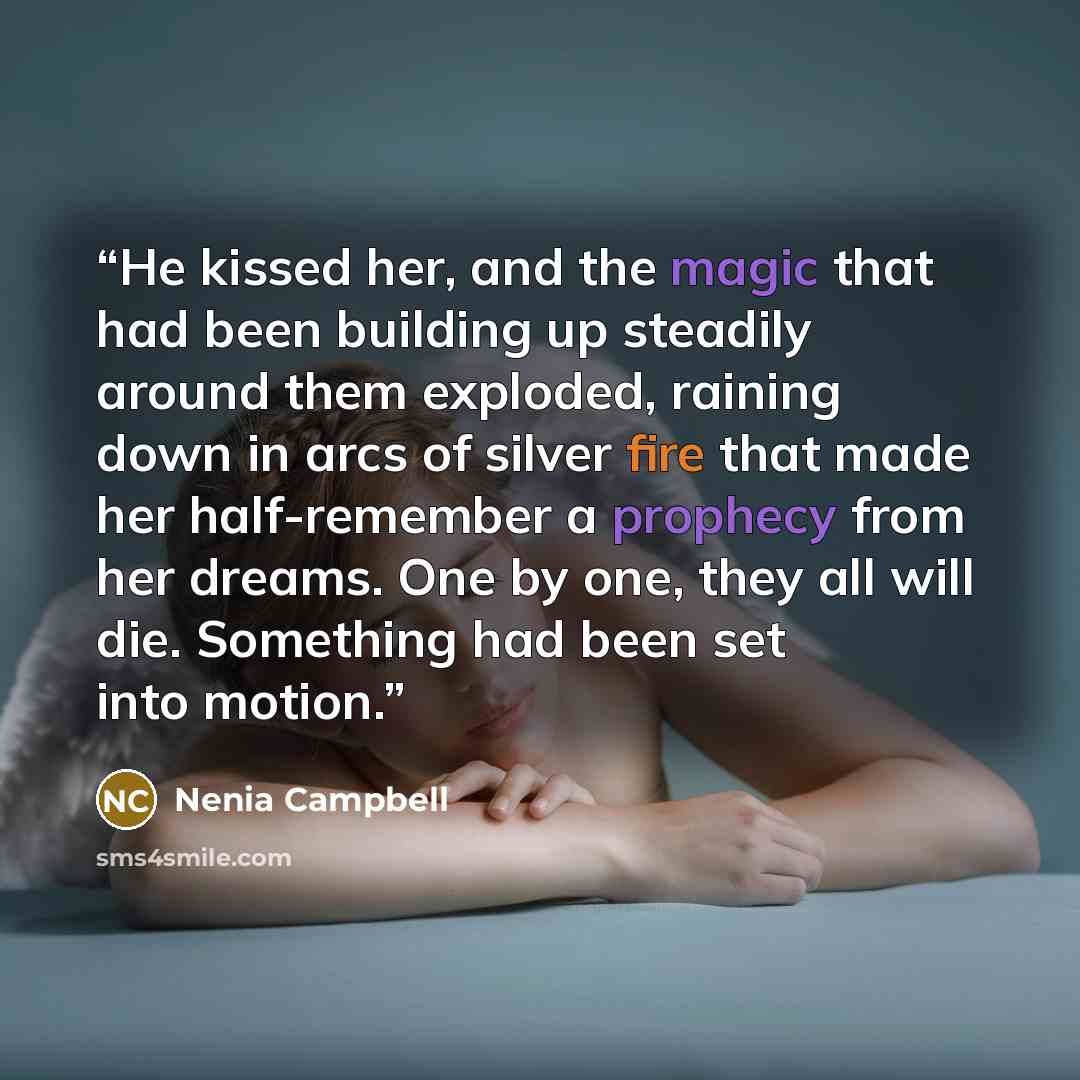 “He kissed her, and the magic that had been building up steadily around them exploded, raining down in arcs of silver fire that made her half-remember a prophecy from her dreams. One by one, they all will die. Something had been set into motion.” quote by Nenia Campbell