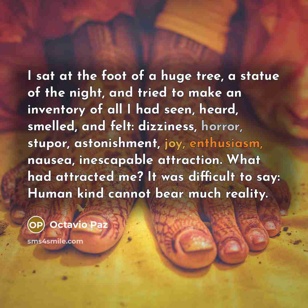 “I sat at the foot of a huge tree, a statue of the night, and tried to make an inventory of all I had seen, heard, smelled, and felt: dizziness, horror, stupor, astonishment, joy, enthusiasm, nausea, inescapable attraction. What had attracted me? It was difficult to say: Human kind cannot bear much…” quote by Octavio Paz