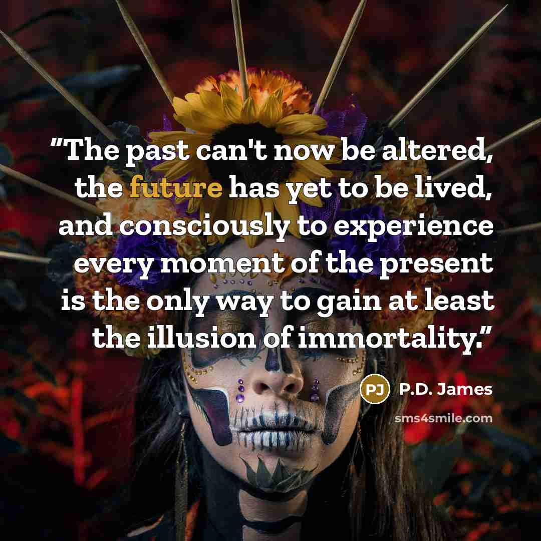 “The past can't now be altered, the future has yet to be lived, and consciously to experience every moment of the present is the only way to gain at least the illusion of immortality.” quote by P.D. James