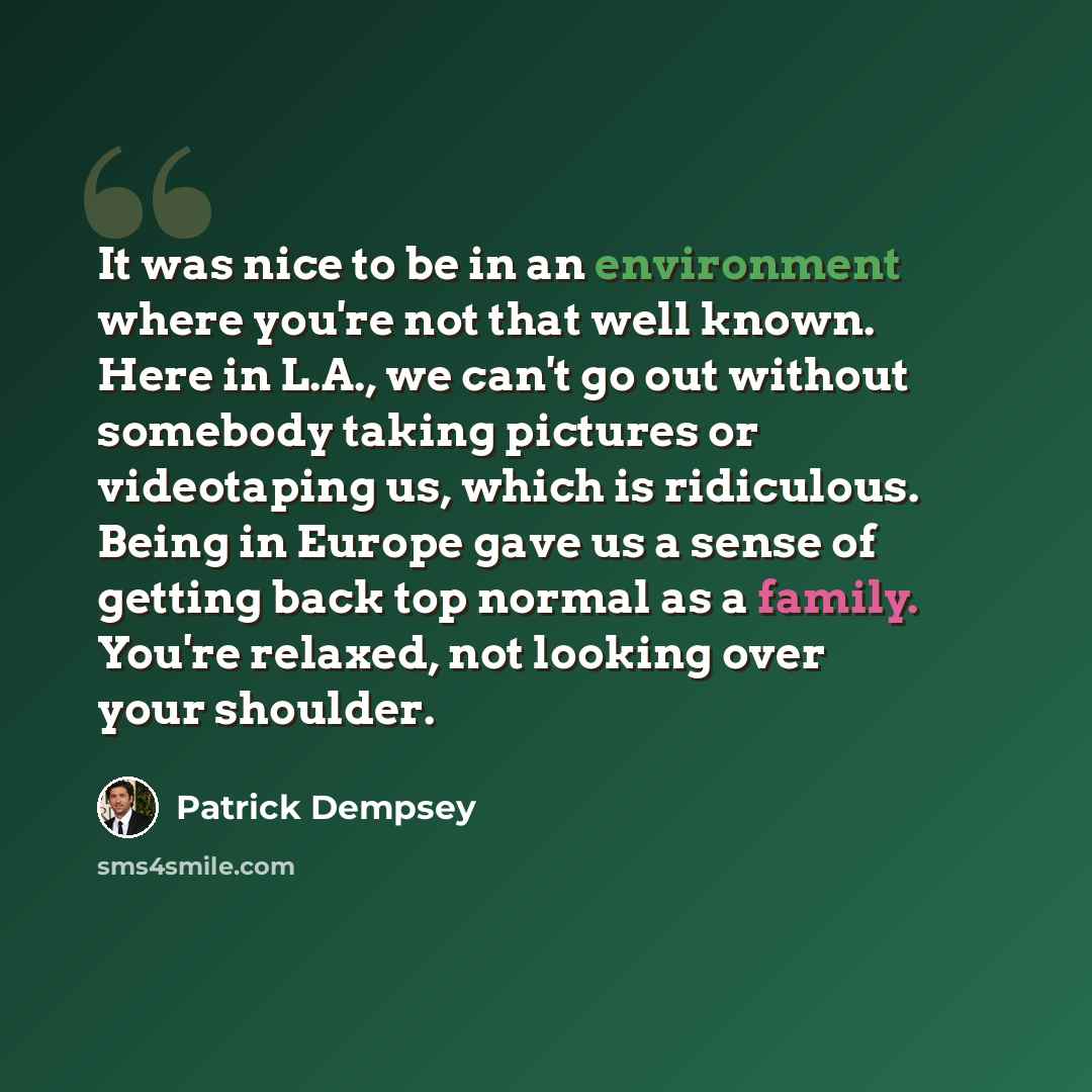 “It was nice to be in an environment where you're not that well known. Here in L.A., we can't go out without somebody taking pictures or videotaping us, which is ridiculous. Being in Europe gave us a sense of getting back top normal as a family. You're relaxed, not looking over your shoulder.” quote by Patrick Dempsey