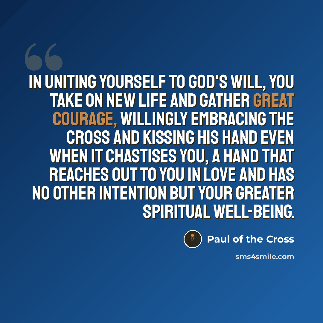 “In uniting yourself to God's will, you take on new life and gather great courage, willingly embracing the cross and kissing His hand even when it chastises you, a hand that reaches out to you in love and has no other intention but your greater spiritual well-being.” quote by Paul of the Cross