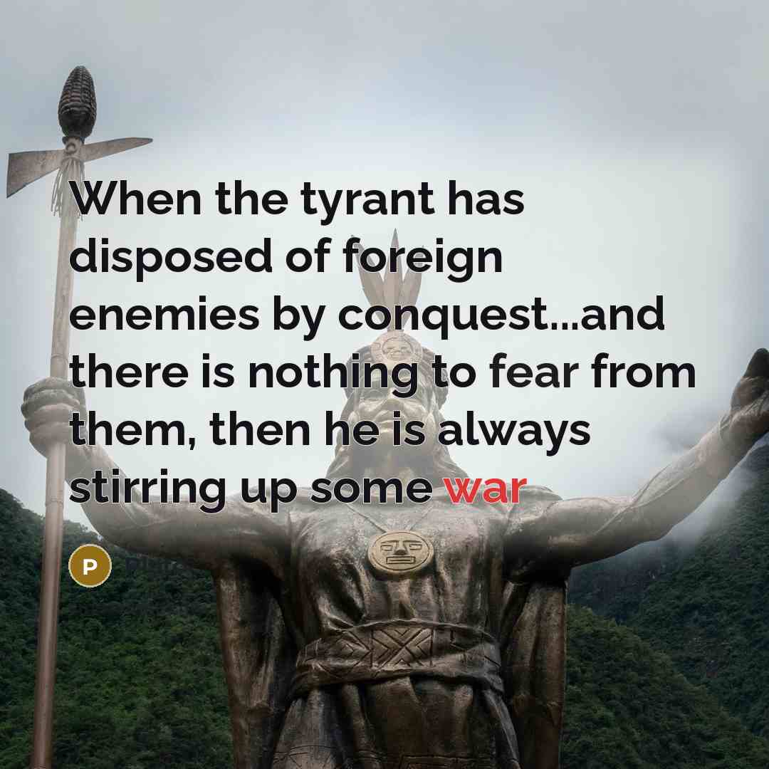 “When the tyrant has disposed of foreign enemies by conquest...and there is nothing to fear from them, then he is always stirring up some war” quote by Plato