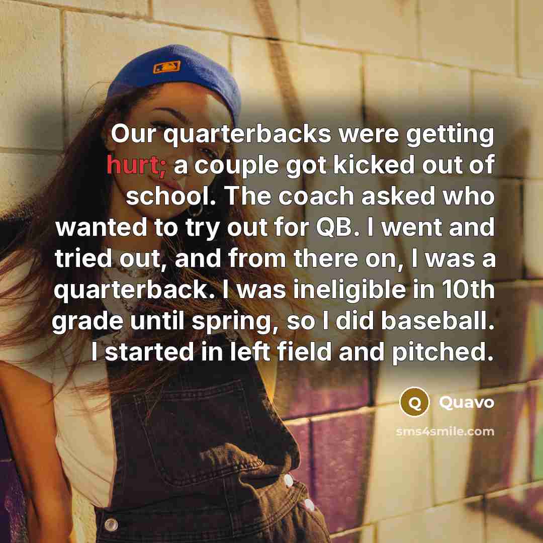 “Our quarterbacks were getting hurt; a couple got kicked out of school. The coach asked who wanted to try out for QB. I went and tried out, and from there on, I was a quarterback. I was ineligible in 10th grade until spring, so I did baseball. I started in left field and pitched.” quote by Quavo