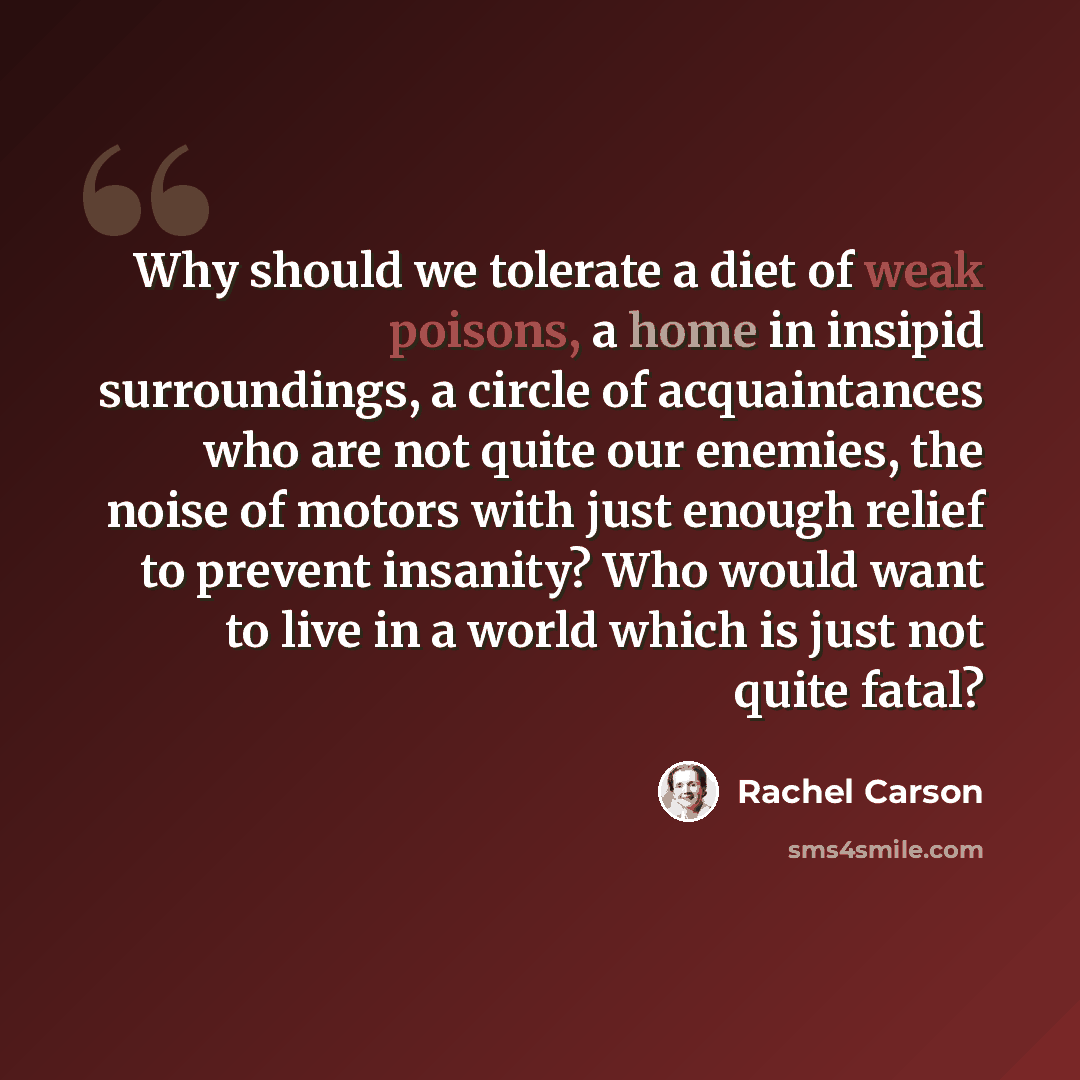 “Why should we tolerate a diet of weak poisons, a home in insipid surroundings, a circle of acquaintances who are not quite our enemies, the noise of motors with just enough relief to prevent insanity? Who would want to live in a world which is just not quite fatal?” quote by Rachel Carson
