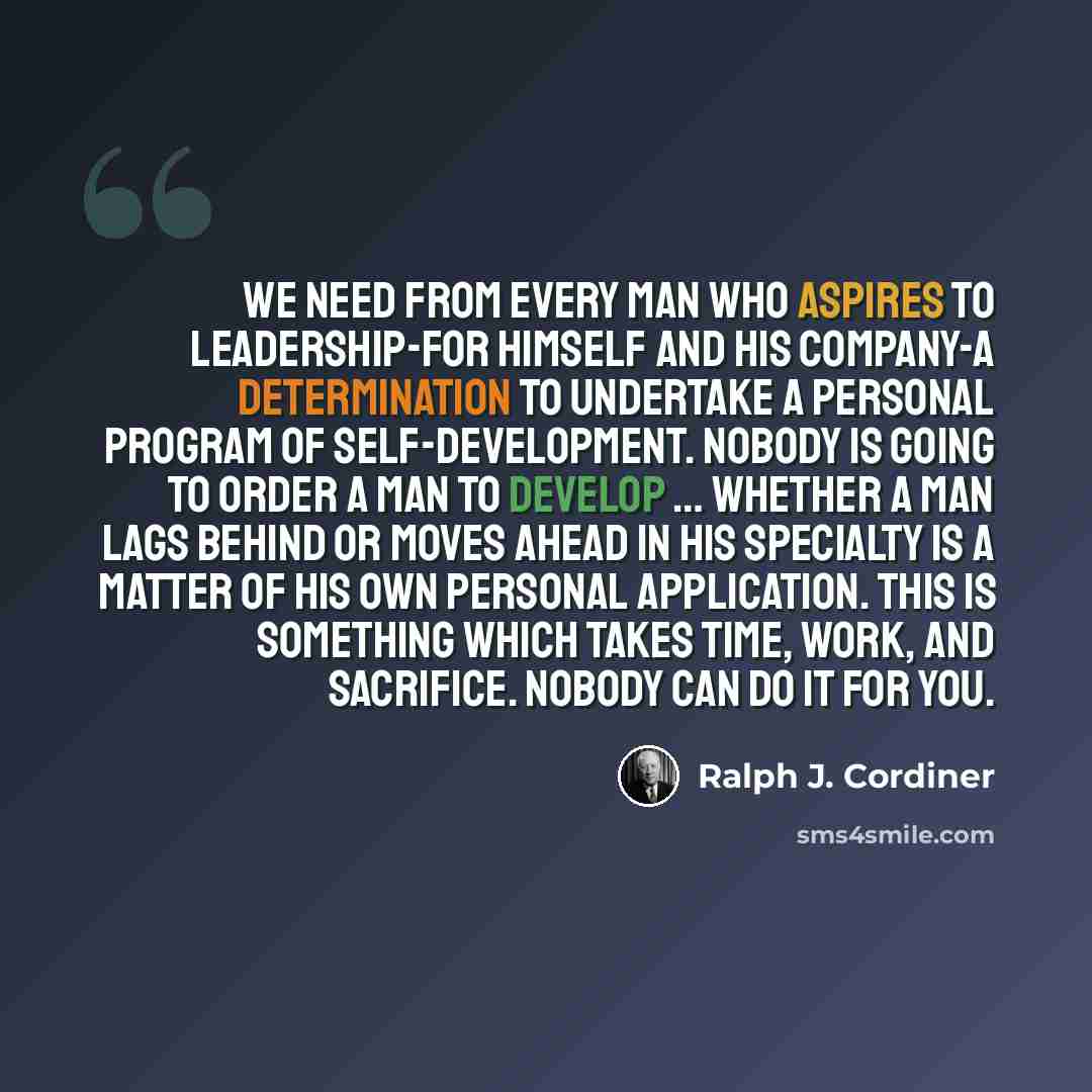 “We need from every man who aspires to leadership-for himself and his company-a determination to undertake a personal program of self-development. Nobody is going to order a man to develop … Whether a man lags behind or moves ahead in his specialty is a matter of his own personal application. This…” quote by Ralph J. Cordiner