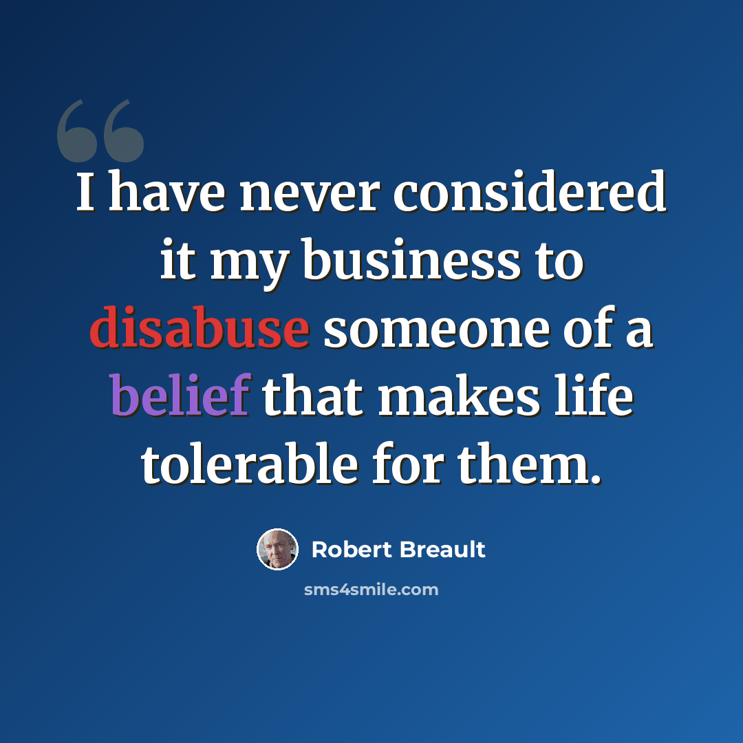“I have never considered it my business to disabuse someone of a belief that makes life tolerable for them.” quote by Robert Breault