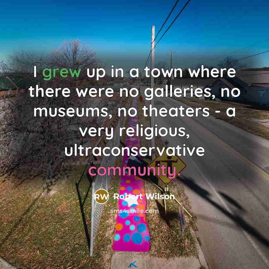 “I grew up in a town where there were no galleries, no museums, no theaters - a very religious, ultraconservative community.” quote by Robert Wilson