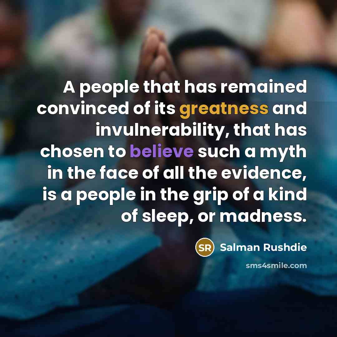 “A people that has remained convinced of its greatness and invulnerability, that has chosen to believe such a myth in the face of all the evidence, is a people in the grip of a kind of sleep, or madness.” quote by Salman Rushdie
