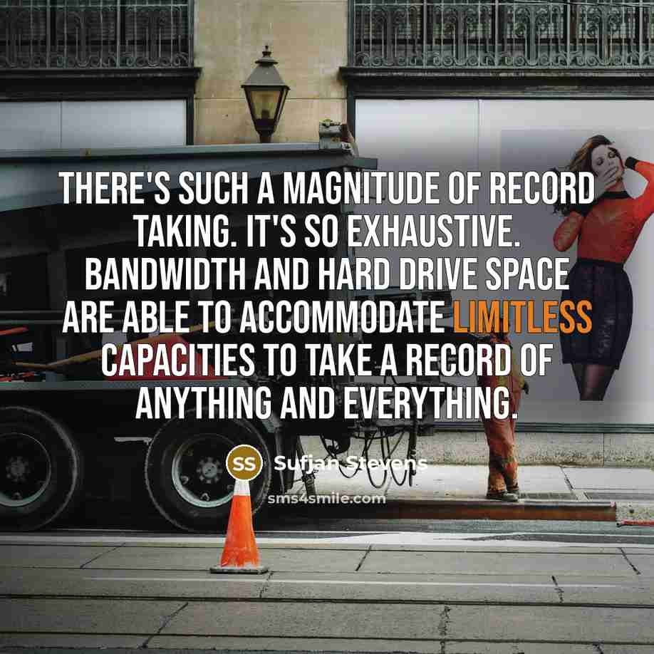 “There's such a magnitude of record taking. It's so exhaustive. Bandwidth and hard drive space are able to accommodate limitless capacities to take a record of anything and everything.” quote by Sufjan Stevens