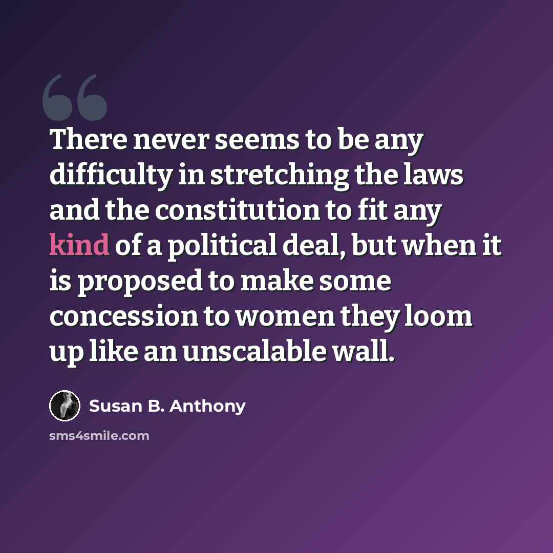 “There never seems to be any difficulty in stretching the laws and the constitution to fit any kind of a political deal, but when it is proposed to make some concession to women they loom up like an unscalable wall.” quote by Susan B. Anthony