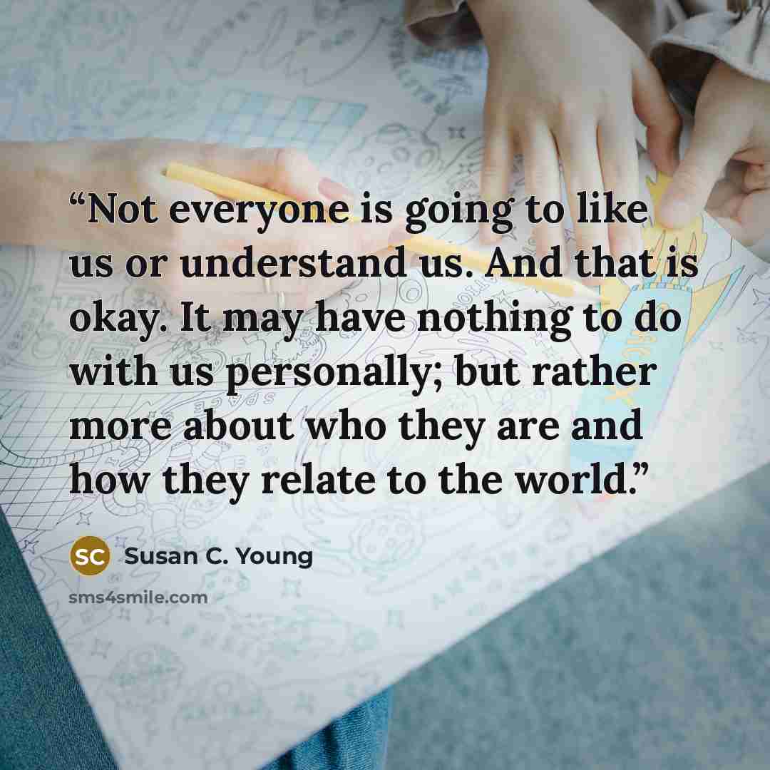 “Not everyone is going to like us or understand us. And that is okay. It may have nothing to do with us personally; but rather more about who they are and how they relate to the world.” quote by Susan C. Young