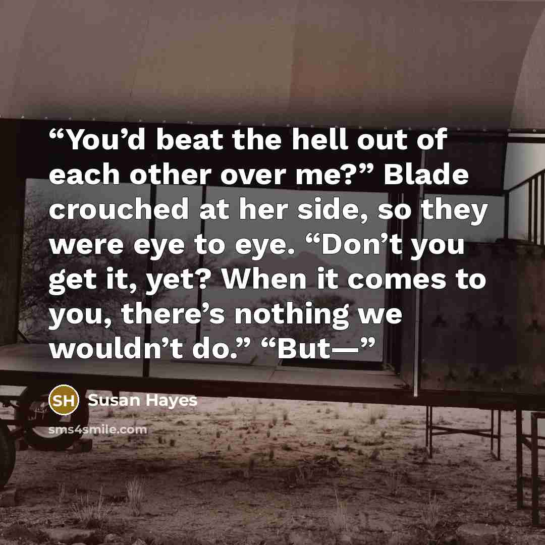 “You’d beat the hell out of each other over me?” Blade crouched at her side, so they were eye to eye. “Don’t you get it, yet? When it comes to you, there’s nothing we wouldn’t do.” “But—” quote by Susan Hayes