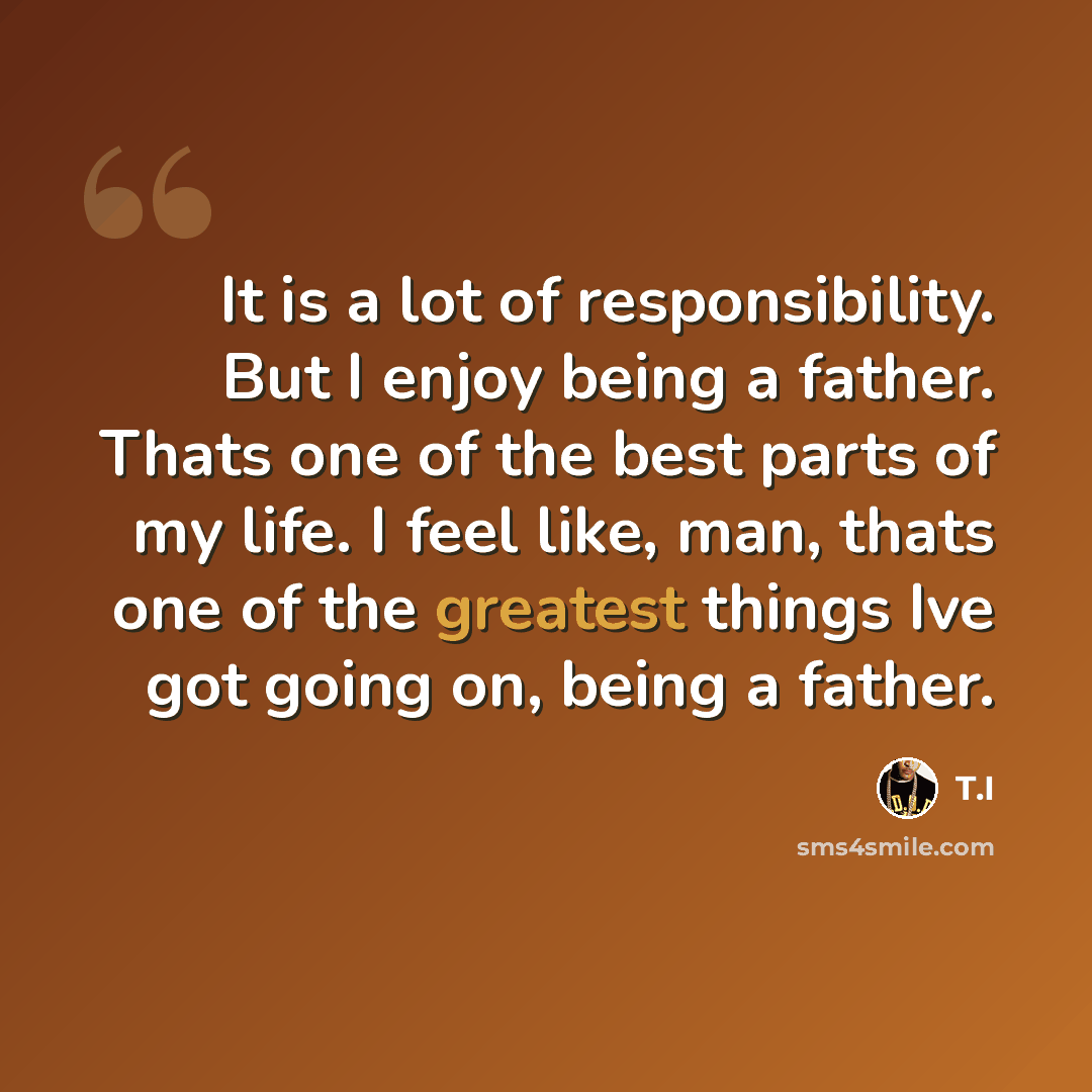 “It is a lot of responsibility. But I enjoy being a father. Thats one of the best parts of my life. I feel like, man, thats one of the greatest things Ive got going on, being a father.” quote by T.I