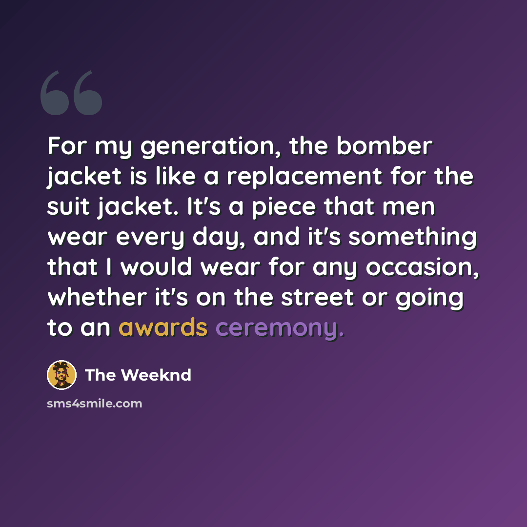 “For my generation, the bomber jacket is like a replacement for the suit jacket. It's a piece that men wear every day, and it's something that I would wear for any occasion, whether it's on the street or going to an awards ceremony.” quote by The Weeknd