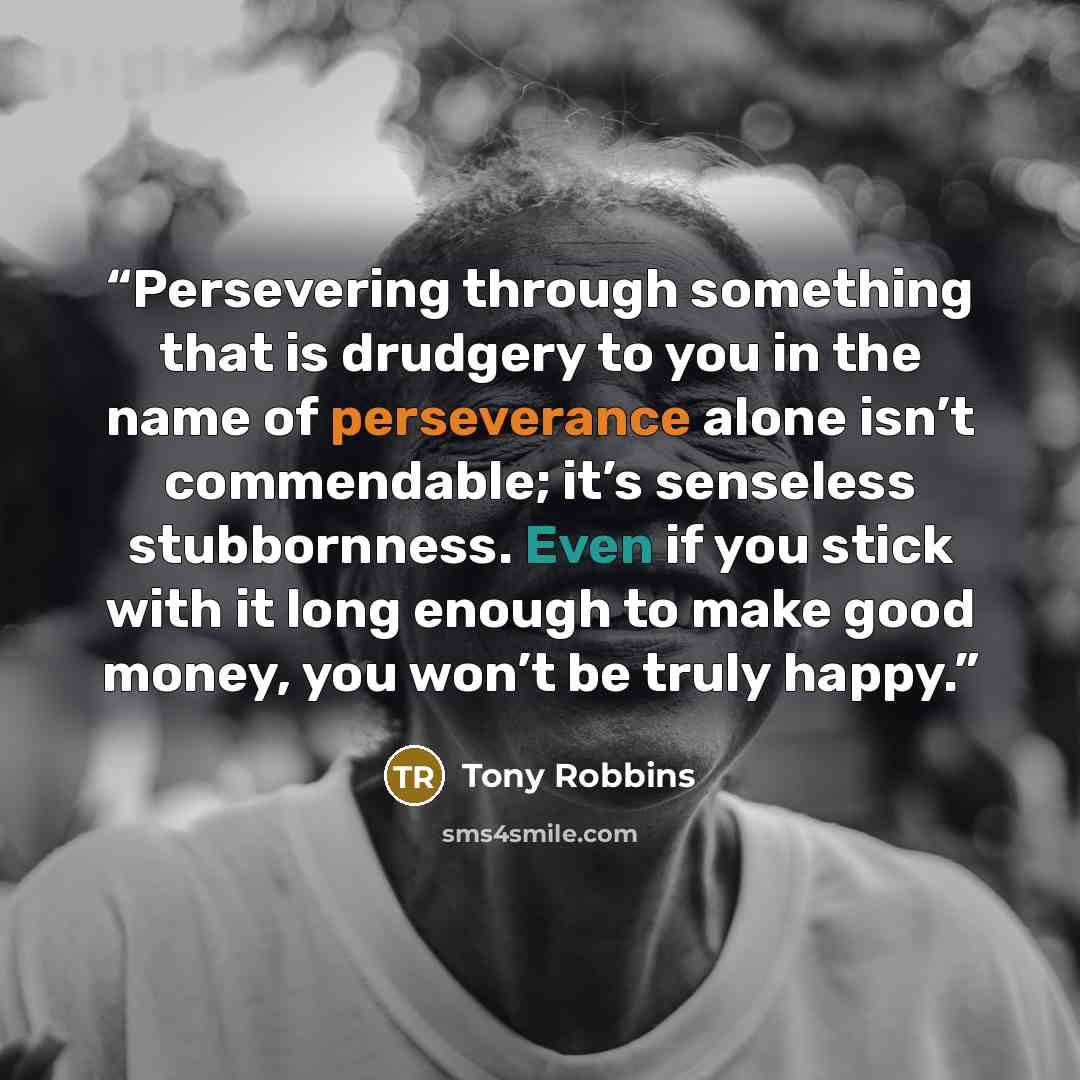 “Persevering through something that is drudgery to you in the name of perseverance alone isn’t commendable; it’s senseless stubbornness. Even if you stick with it long enough to make good money, you won’t be truly happy.” quote by Tony Robbins