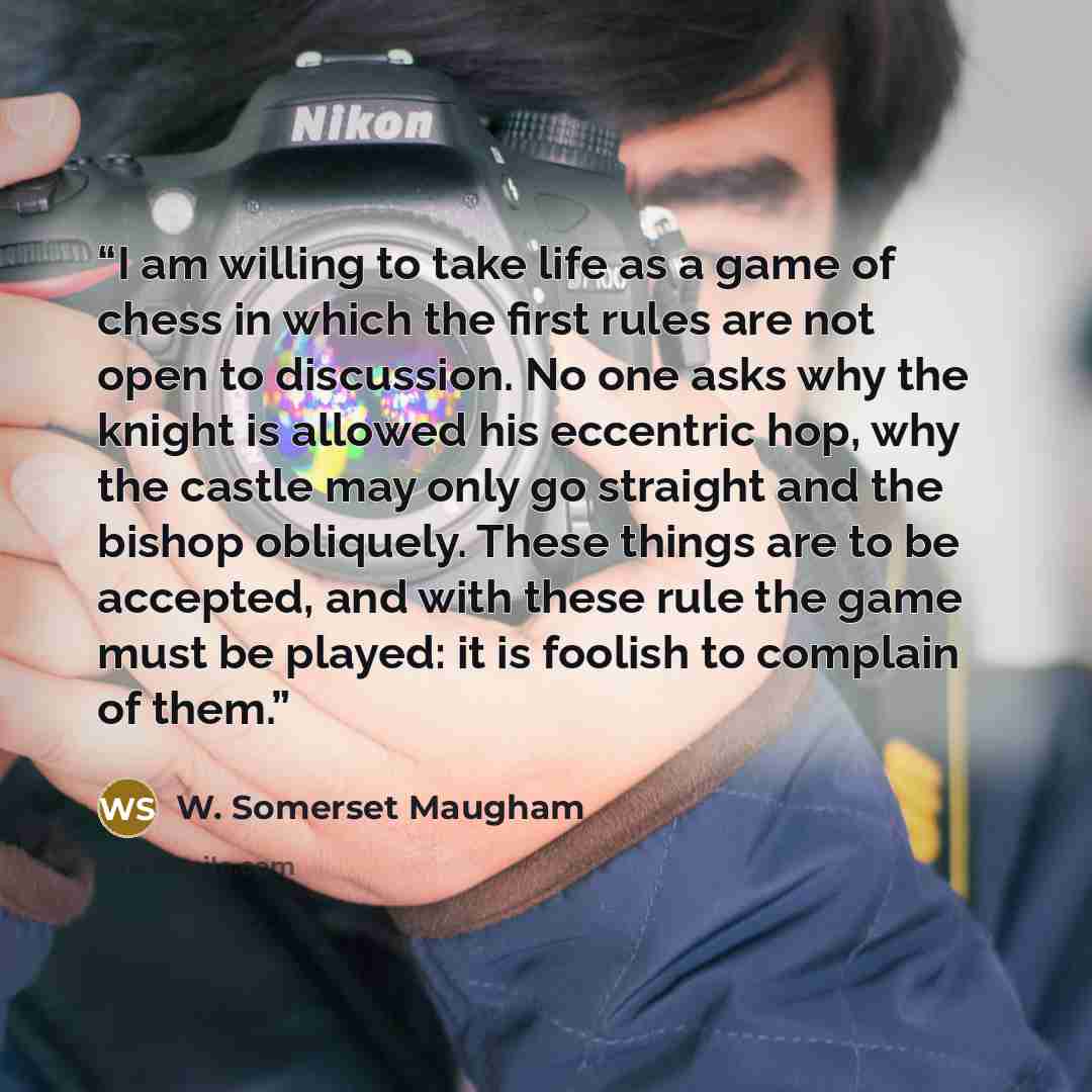 “I am willing to take life as a game of chess in which the first rules are not open to discussion. No one asks why the knight is allowed his eccentric hop, why the castle may only go straight and the bishop obliquely. These things are to be accepted, and with these rule the game must be played: it…” quote by W. Somerset Maugham