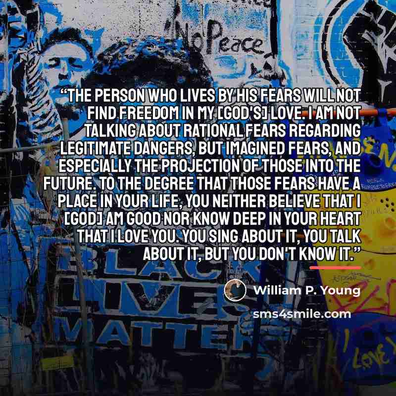 “The person who lives by his fears will not find freedom in my [God's] love. I am not talking about rational fears regarding legitimate dangers, but imagined fears, and especially the projection of those into the future. To the degree that those fears have a place in your life, you neither believe…” quote by William P. Young