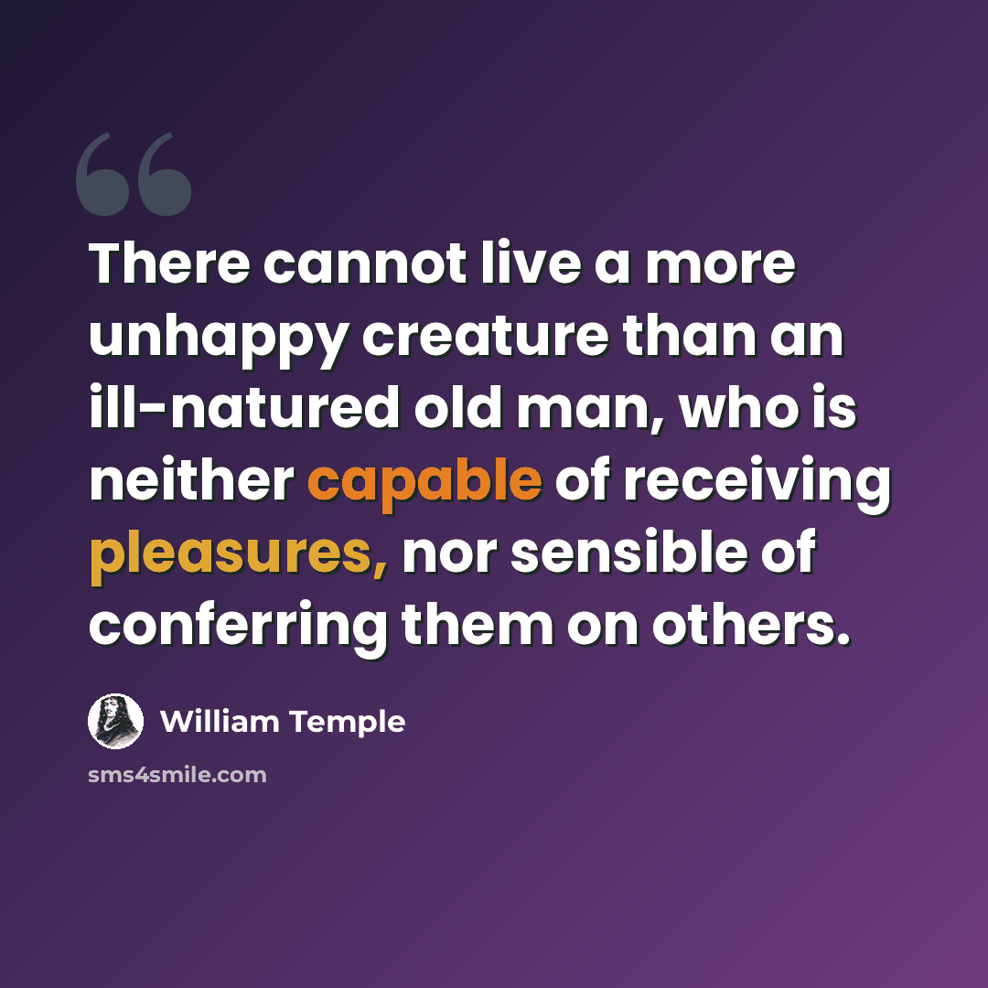 “There cannot live a more unhappy creature than an ill-natured old man, who is neither capable of receiving pleasures, nor sensible of conferring them on others.” quote by William Temple