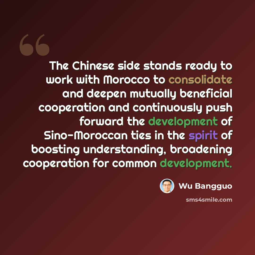 “The Chinese side stands ready to work with Morocco to consolidate and deepen mutually beneficial cooperation and continuously push forward the development of Sino-Moroccan ties in the spirit of boosting understanding, broadening cooperation for common development.” quote by Wu Bangguo