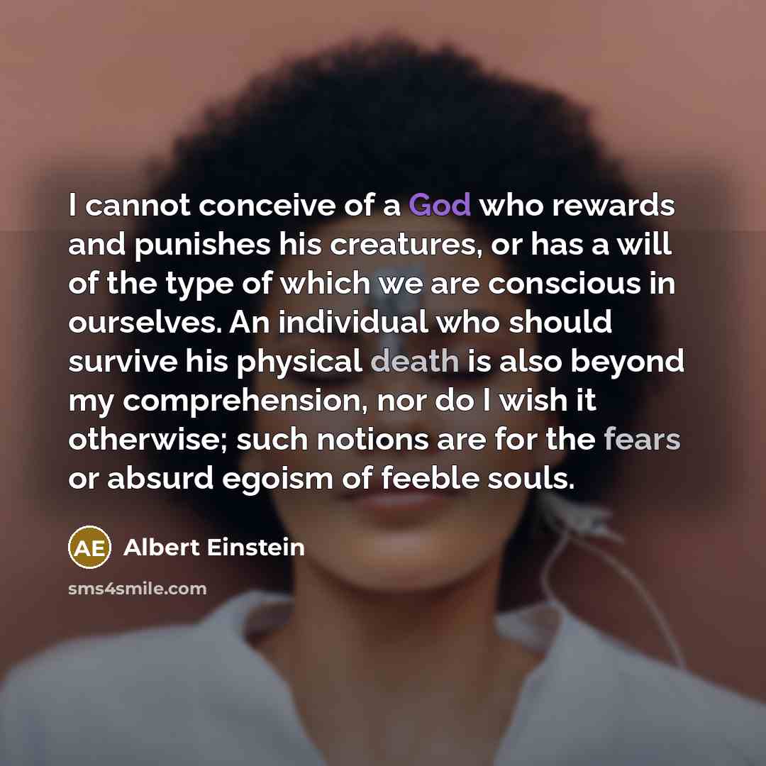 “I cannot conceive of a God who rewards and punishes his creatures, or has a will of the type of which we are conscious in ourselves. An individual who should survive his physical death is also beyond my comprehension, nor do I wish it otherwise; such notions are for the fears or absurd egoism of…” quote by Albert Einstein