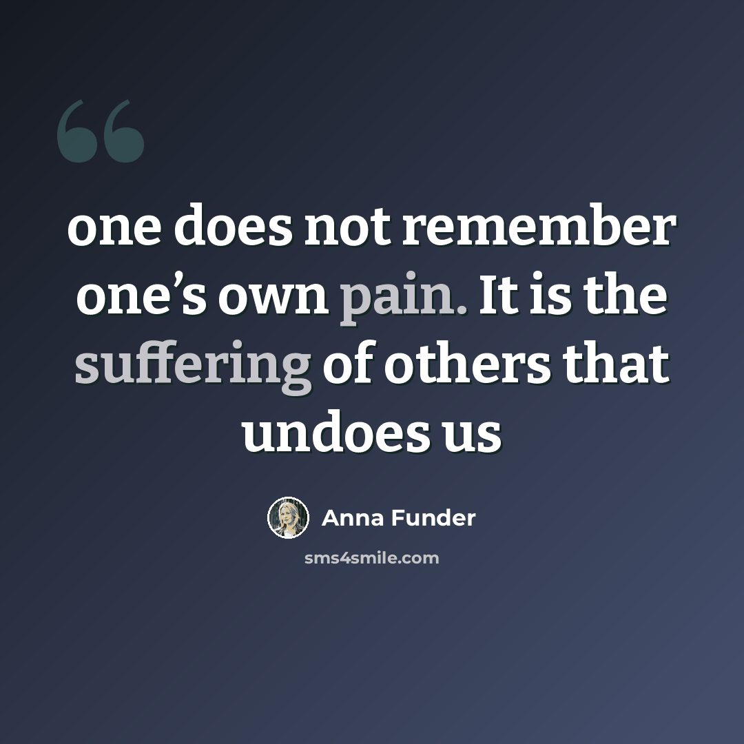 “one does not remember one’s own pain. It is the suffering of others that undoes us” quote by Anna Funder