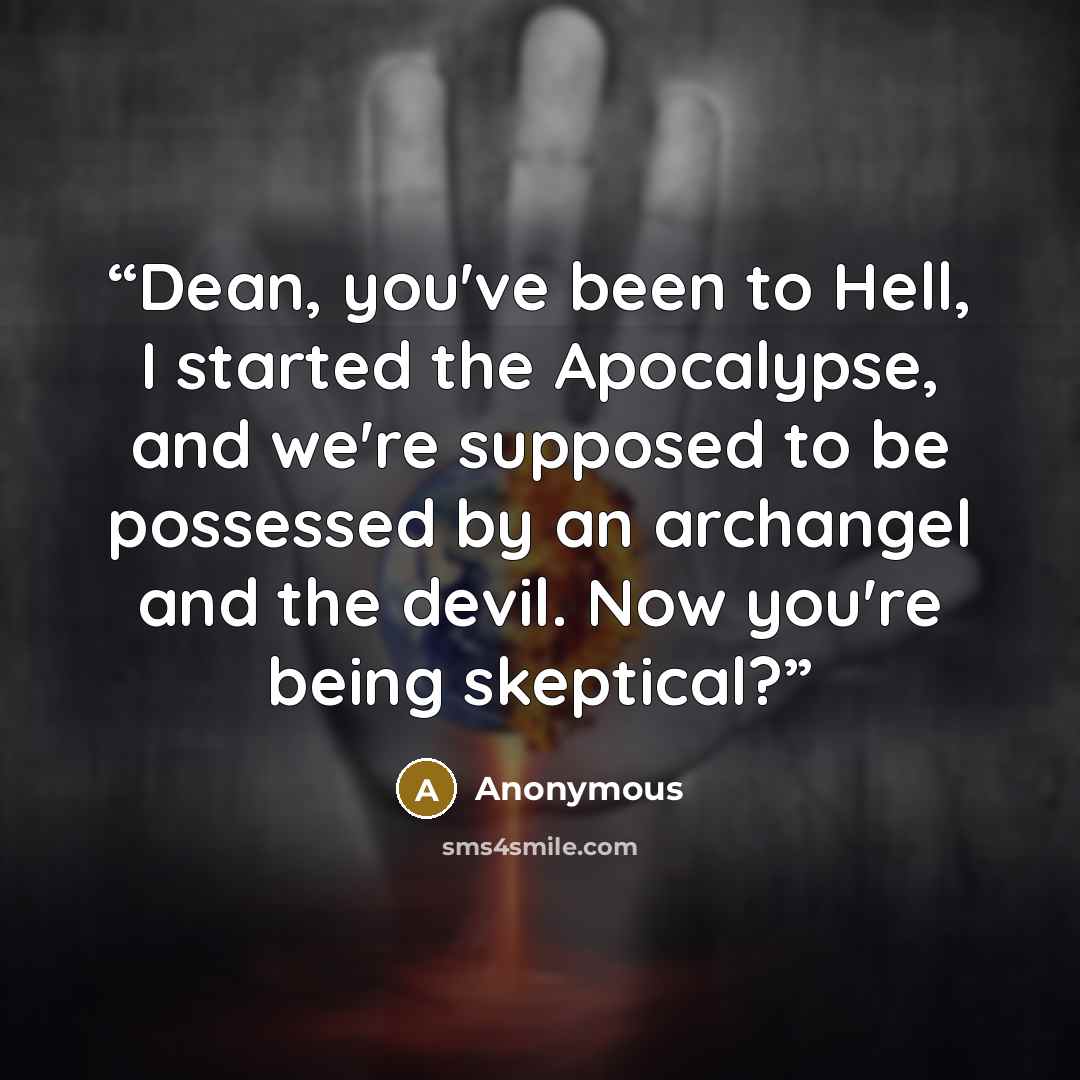 “Dean, you've been to Hell, I started the Apocalypse, and we're supposed to be possessed by an archangel and the devil. Now you're being skeptical?” quote by Anonymous