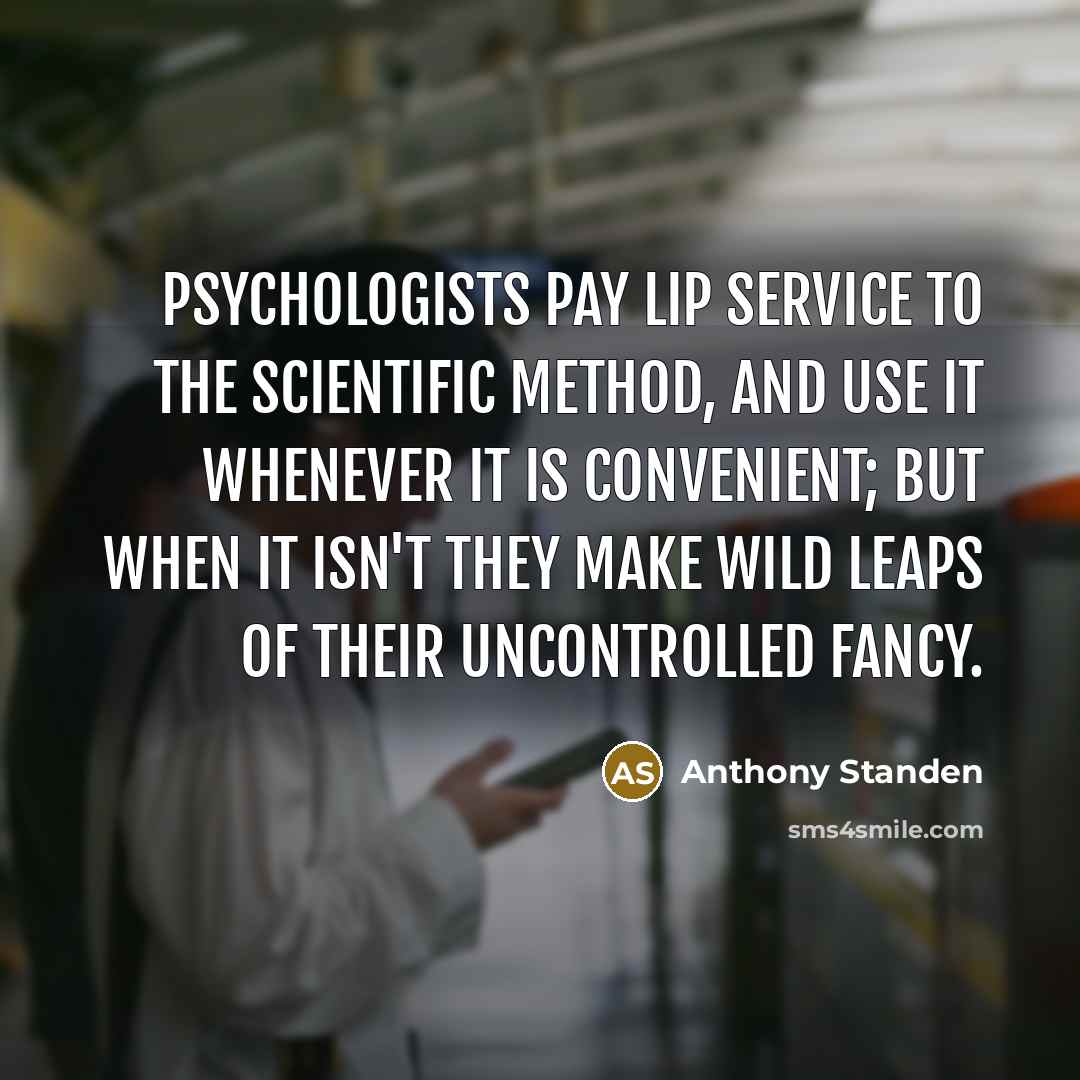 “Psychologists pay lip service to the scientific method, and use it whenever it is convenient; but when it isn't they make wild leaps of their uncontrolled fancy.” quote by Anthony Standen
