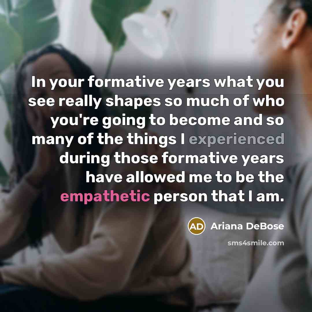 “In your formative years what you see really shapes so much of who you're going to become and so many of the things I experienced during those formative years have allowed me to be the empathetic person that I am.” quote by Ariana DeBose
