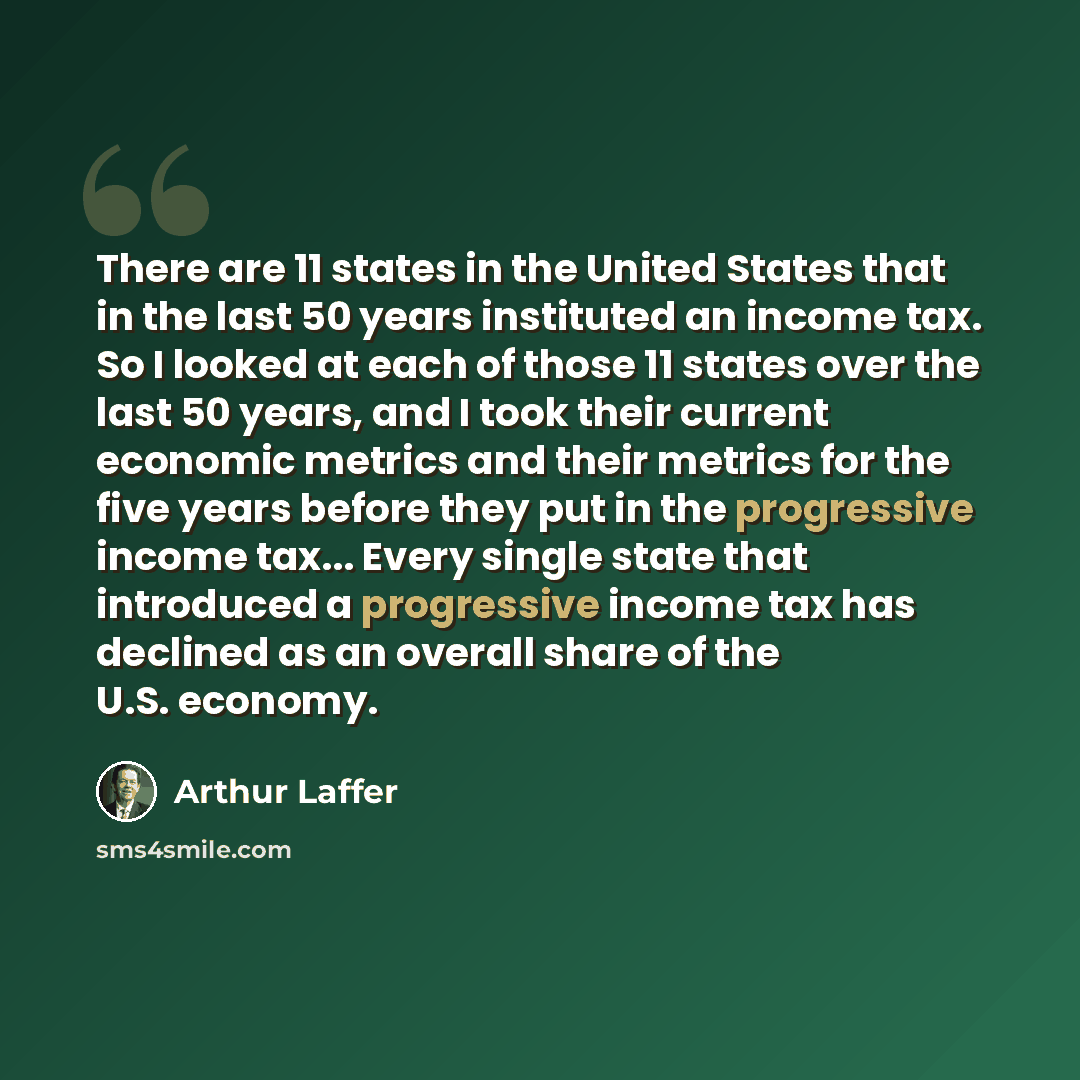 “There are 11 states in the United States that in the last 50 years instituted an income tax. So I looked at each of those 11 states over the last 50 years, and I took their current economic metrics and their metrics for the five years before they put in the progressive income tax... Every single…” quote by Arthur Laffer